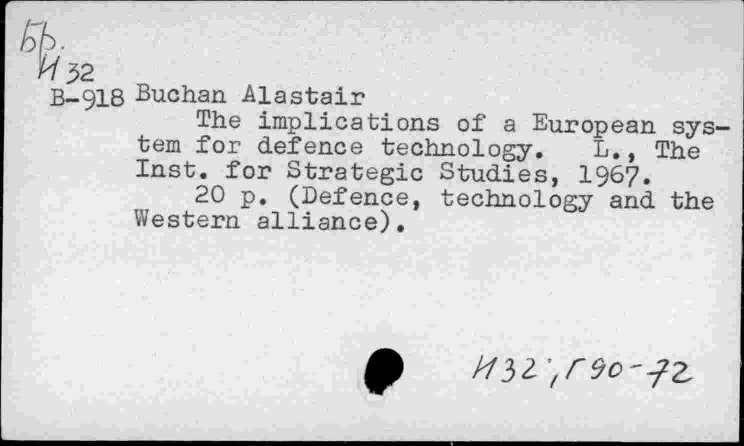 ﻿Kb.
/Y32
B-918 Buchan Alastair
The implications of a European system for defence technology. L., The Inst, for Strategic Studies, 1967.
20 p. (Defence, technology and the Western alliance).
